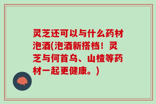 灵芝还可以与什么药材泡酒(泡酒新搭档！灵芝与何首乌、山楂等药材一起更健康。)