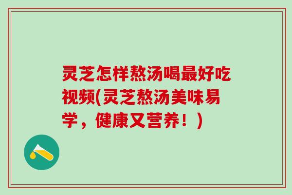 灵芝怎样熬汤喝最好吃视频(灵芝熬汤美味易学，健康又营养！)