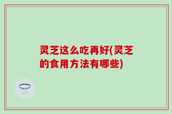 灵芝这么吃再好(灵芝的食用方法有哪些)