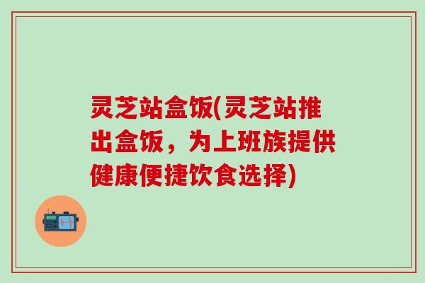 灵芝站盒饭(灵芝站推出盒饭，为上班族提供健康便捷饮食选择)