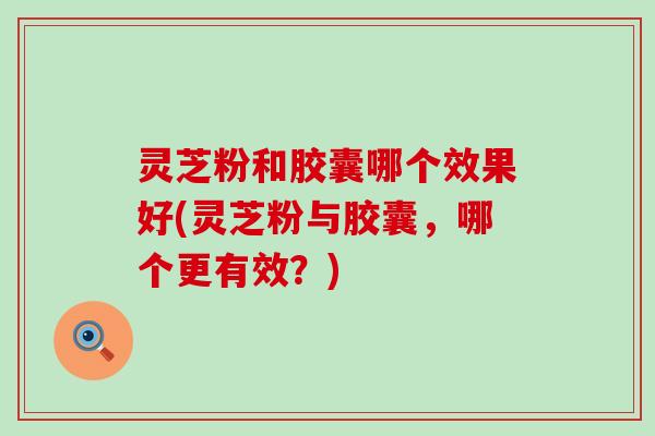 灵芝粉和胶囊哪个效果好(灵芝粉与胶囊，哪个更有效？)