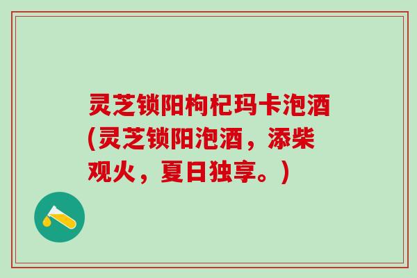灵芝锁阳枸杞玛卡泡酒(灵芝锁阳泡酒，添柴观火，夏日独享。)