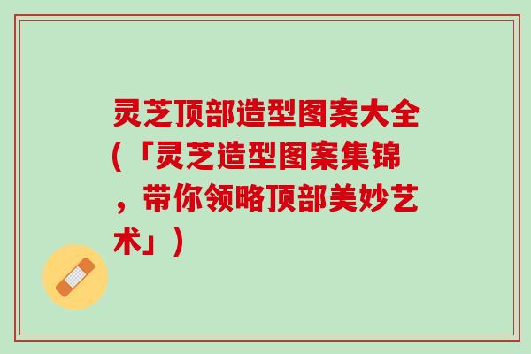 灵芝顶部造型图案大全(「灵芝造型图案集锦，带你领略顶部美妙艺术」)