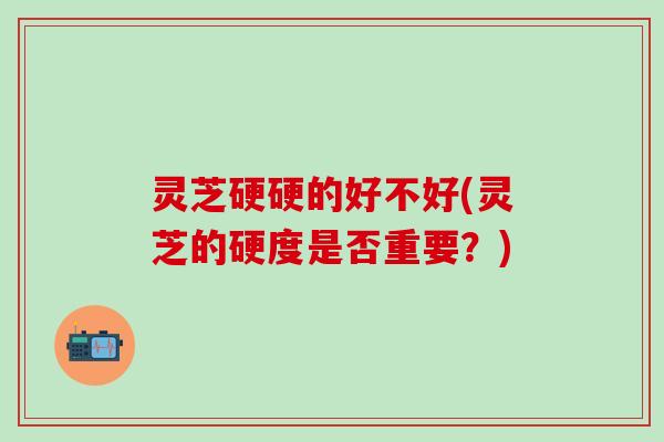 灵芝硬硬的好不好(灵芝的硬度是否重要？)