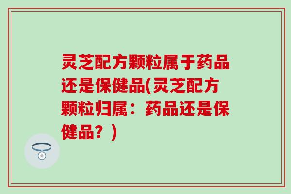灵芝配方颗粒属于药品还是保健品(灵芝配方颗粒归属：药品还是保健品？)