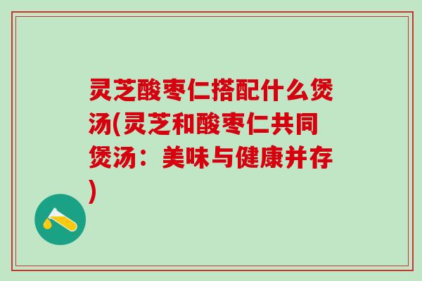 灵芝酸枣仁搭配什么煲汤(灵芝和酸枣仁共同煲汤：美味与健康并存)