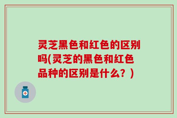 灵芝黑色和红色的区别吗(灵芝的黑色和红色品种的区别是什么？)