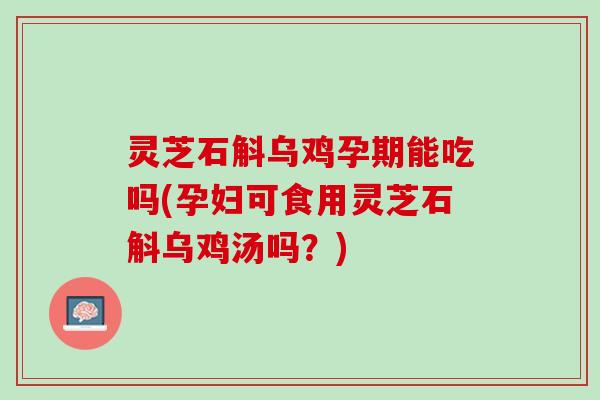 灵芝石斛乌鸡孕期能吃吗(孕妇可食用灵芝石斛乌鸡汤吗？)