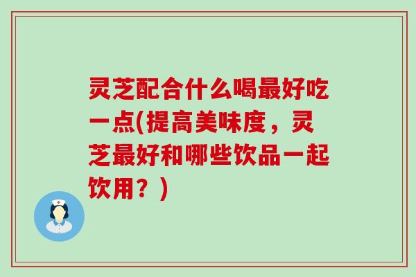 灵芝配合什么喝好吃一点(提高美味度,灵芝好和哪些饮品一起饮用?) 灵芝配合什么喝好吃一点(提高美味度,灵芝好和哪些饮品一起饮用?)