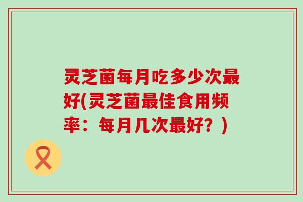 灵芝菌每月吃多少次最好(灵芝菌最佳食用频率：每月几次最好？)