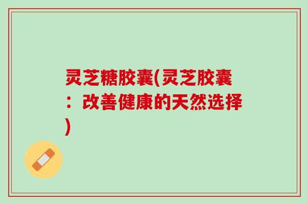 灵芝糖胶囊(灵芝胶囊：改善健康的天然选择)