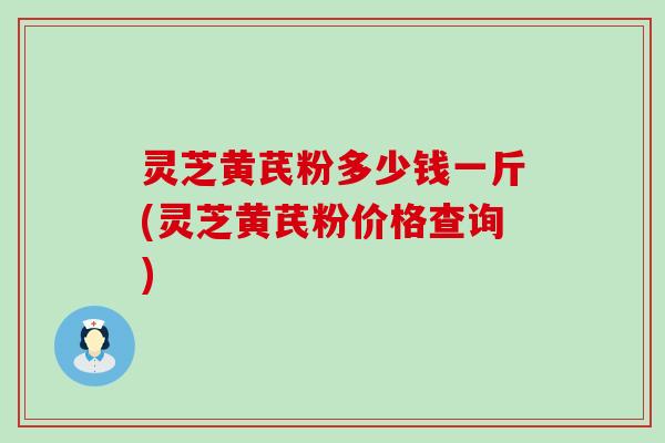 灵芝黄芪粉多少钱一斤(灵芝黄芪粉价格查询)