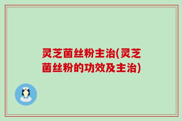 灵芝菌丝粉主治(灵芝菌丝粉的功效及主治)