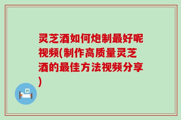 灵芝酒如何炮制最好呢视频(制作高质量灵芝酒的最佳方法视频分享)