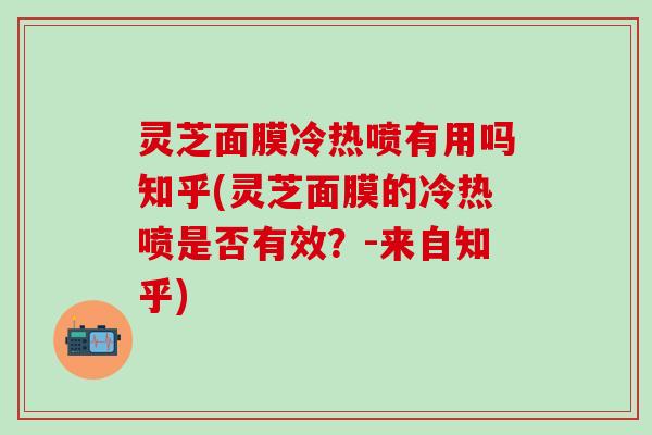 灵芝面膜冷热喷有用吗知乎(灵芝面膜的冷热喷是否有效？-来自知乎)