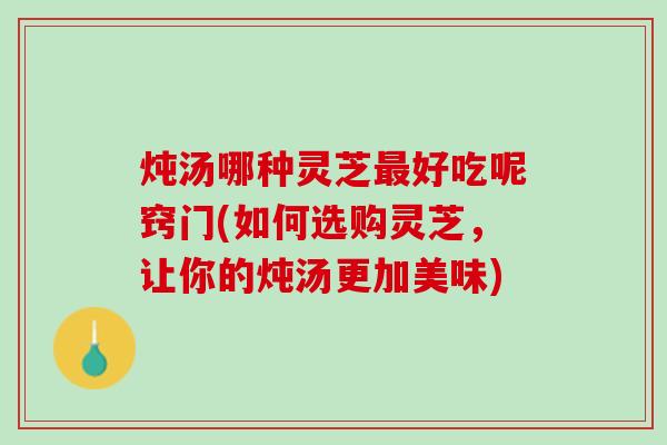 炖汤哪种灵芝最好吃呢窍门(如何选购灵芝，让你的炖汤更加美味)