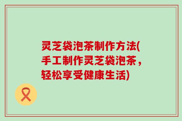 灵芝袋泡茶制作方法(手工制作灵芝袋泡茶，轻松享受健康生活)