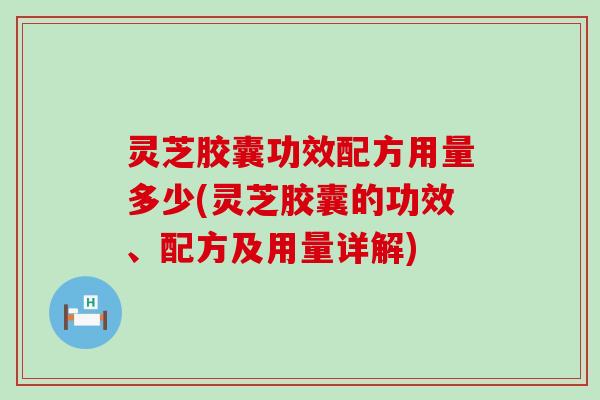 灵芝胶囊功效配方用量多少(灵芝胶囊的功效、配方及用量详解)