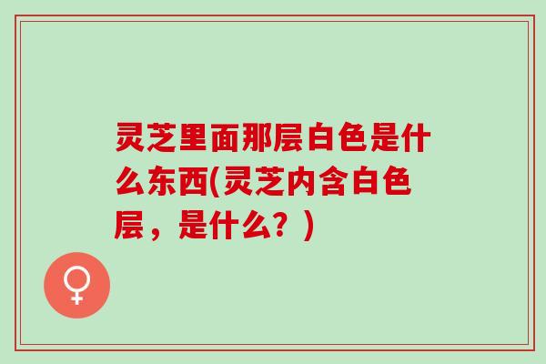 灵芝里面那层白色是什么东西(灵芝内含白色层，是什么？)