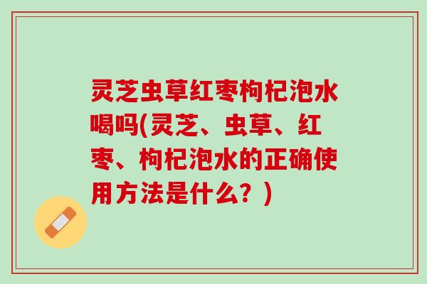 灵芝虫草红枣枸杞泡水喝吗(灵芝、虫草、红枣、枸杞泡水的正确使用方法是什么？)