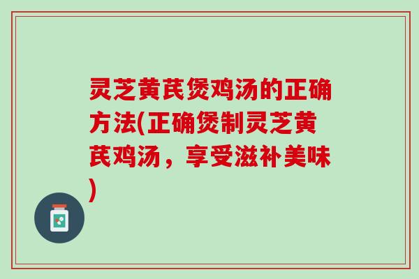 灵芝黄芪煲鸡汤的正确方法(正确煲制灵芝黄芪鸡汤，享受滋补美味)
