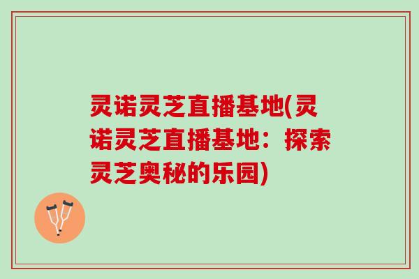 灵诺灵芝直播基地(灵诺灵芝直播基地：探索灵芝奥秘的乐园)