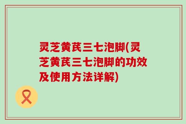 灵芝黄芪三七泡脚(灵芝黄芪三七泡脚的功效及使用方法详解)
