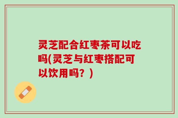 灵芝配合红枣茶可以吃吗(灵芝与红枣搭配可以饮用吗？)