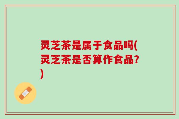 灵芝茶是属于食品吗(灵芝茶是否算作食品？)