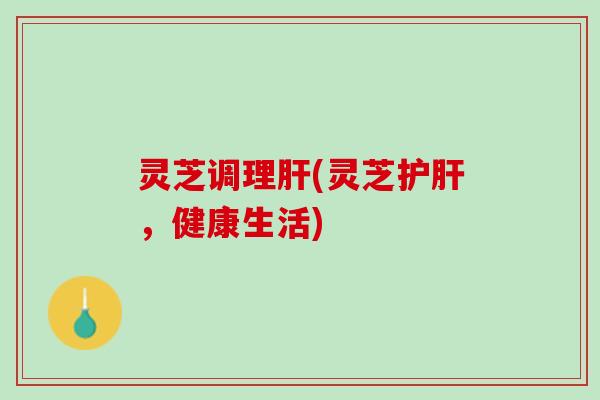 灵芝调理肝(灵芝护肝，健康生活)