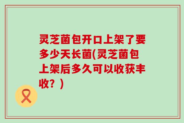 灵芝菌包开口上架了要多少天长菌(灵芝菌包上架后多久可以收获丰收？)