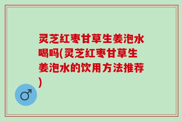 灵芝红枣甘草生姜泡水喝吗(灵芝红枣甘草生姜泡水的饮用方法推荐)