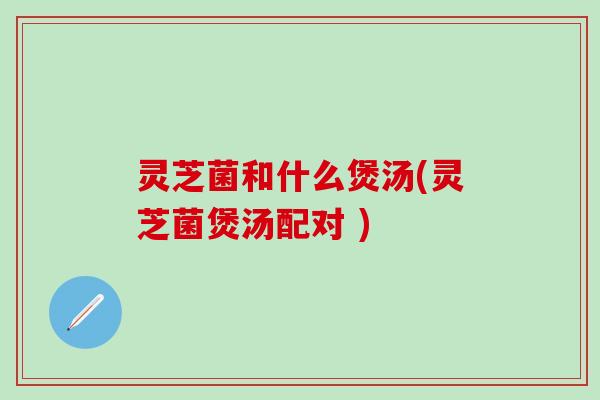 灵芝菌和什么煲汤(灵芝菌煲汤配对 )