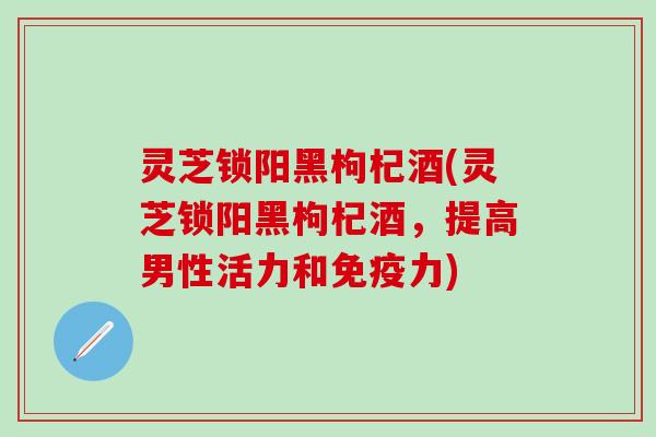 灵芝锁阳黑枸杞酒(灵芝锁阳黑枸杞酒，提高男性活力和免疫力)