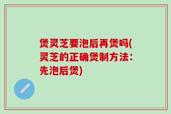 煲灵芝要泡后再煲吗(灵芝的正确煲制方法：先泡后煲)