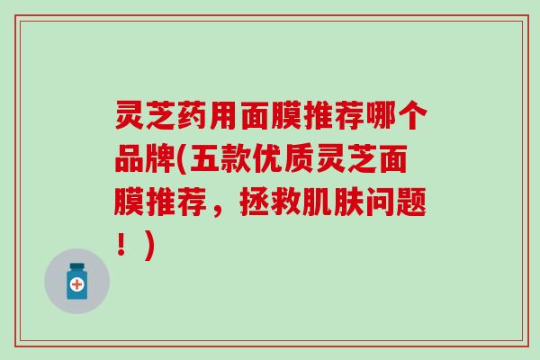 灵芝药用面膜推荐哪个品牌(五款优质灵芝面膜推荐，拯救肌肤问题！)