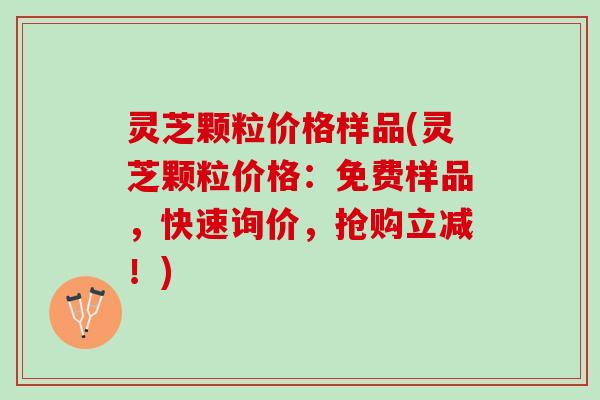 灵芝颗粒价格样品(灵芝颗粒价格：免费样品，快速询价，抢购立减！)