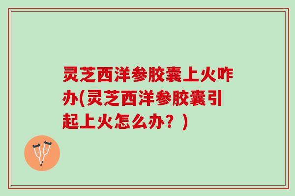灵芝西洋参胶囊上火咋办(灵芝西洋参胶囊引起上火怎么办?) 灵芝西洋参胶囊上火咋办(灵芝西洋参胶囊引起上火怎么办?)