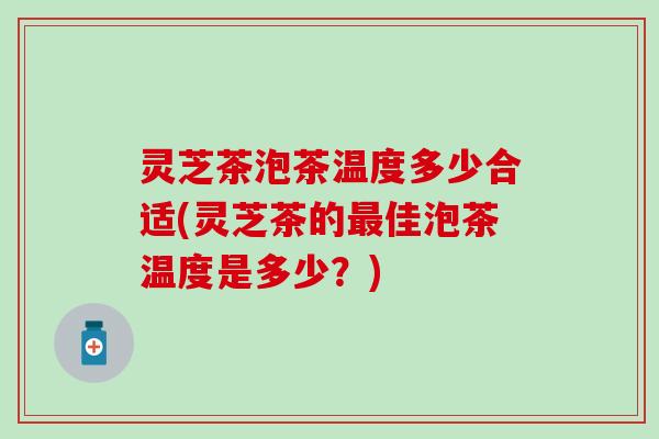 灵芝茶泡茶温度多少合适(灵芝茶的最佳泡茶温度是多少？)