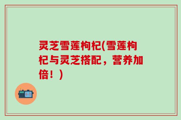 灵芝雪莲枸杞(雪莲枸杞与灵芝搭配，营养加倍！)