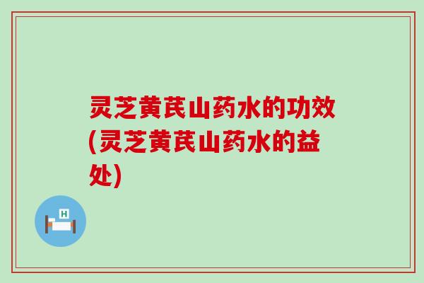 灵芝黄芪山药水的功效(灵芝黄芪山药水的益处)