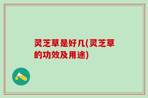 灵芝草是好几(灵芝草的功效及用途)