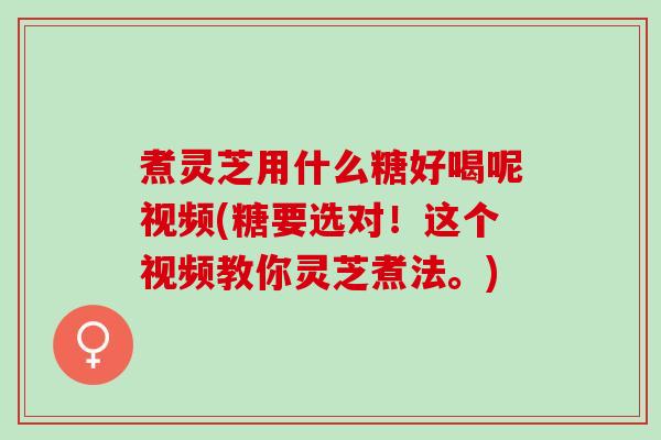 煮灵芝用什么糖好喝呢视频(糖要选对！这个视频教你灵芝煮法。)