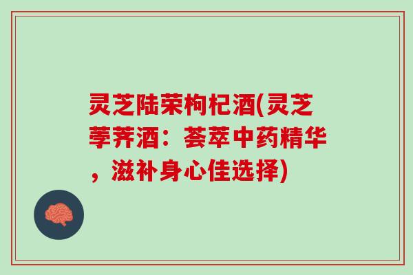 灵芝陆荣枸杞酒(灵芝荸荠酒：荟萃中药精华，滋补身心佳选择)