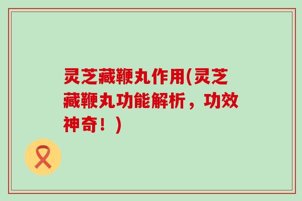 灵芝藏鞭丸作用(灵芝藏鞭丸功能解析，功效神奇！)