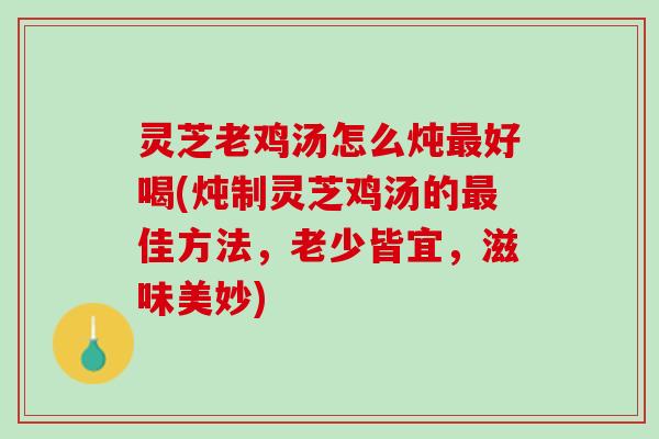 灵芝老鸡汤怎么炖最好喝(炖制灵芝鸡汤的最佳方法，老少皆宜，滋味美妙)
