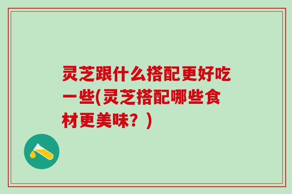 灵芝跟什么搭配更好吃一些(灵芝搭配哪些食材更美味？)
