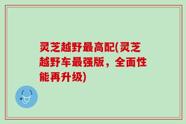 灵芝越野最高配(灵芝越野车最强版，全面性能再升级)