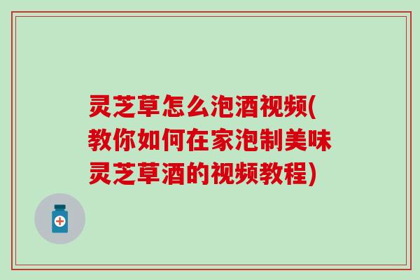 灵芝草怎么泡酒视频(教你如何在家泡制美味灵芝草酒的视频教程)