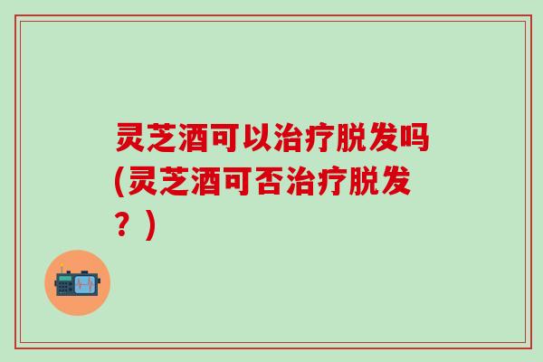 灵芝酒可以治疗脱发吗(灵芝酒可否治疗脱发？)